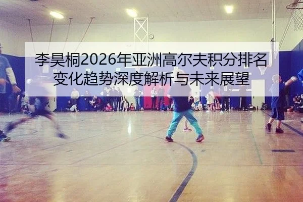 李昊桐2026年亚洲高尔夫积分排名变化趋势深度解析与未来展望